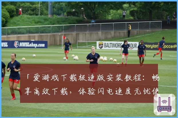 「爱游戏下载极速版安装教程：畅享高效下载，体验闪电速度无忧使用」
