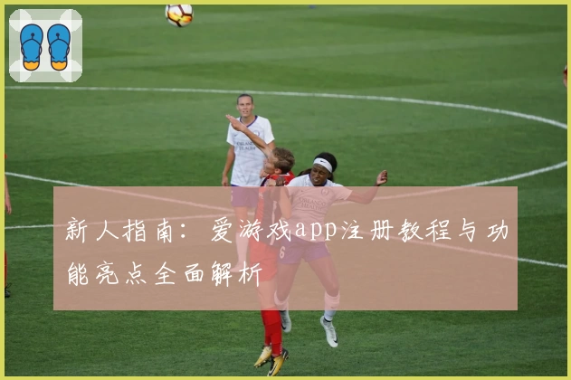新人指南：爱游戏app注册教程与功能亮点全面解析
