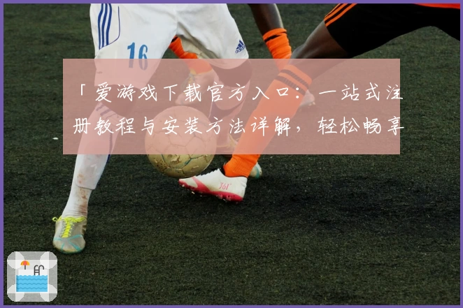 「爱游戏下载官方入口：一站式注册教程与安装方法详解，轻松畅享热门应用」
