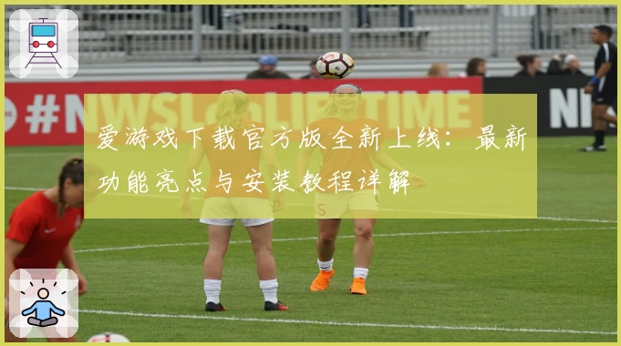 爱游戏下载官方版全新上线：最新功能亮点与安装教程详解