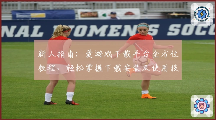 新人指南：爱游戏下载平台全方位教程，轻松掌握下载安装及使用技巧
