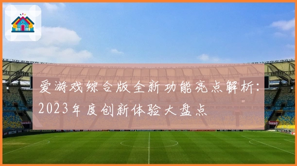 爱游戏综合版全新功能亮点解析：2023年度创新体验大盘点