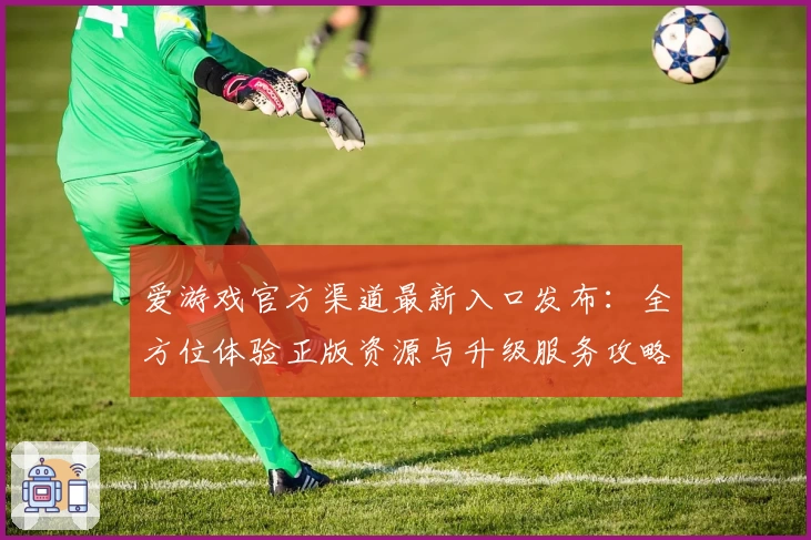 爱游戏官方渠道最新入口发布：全方位体验正版资源与升级服务攻略