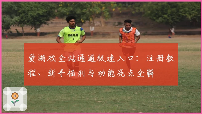爱游戏全站通道极速入口：注册教程、新手福利与功能亮点全解