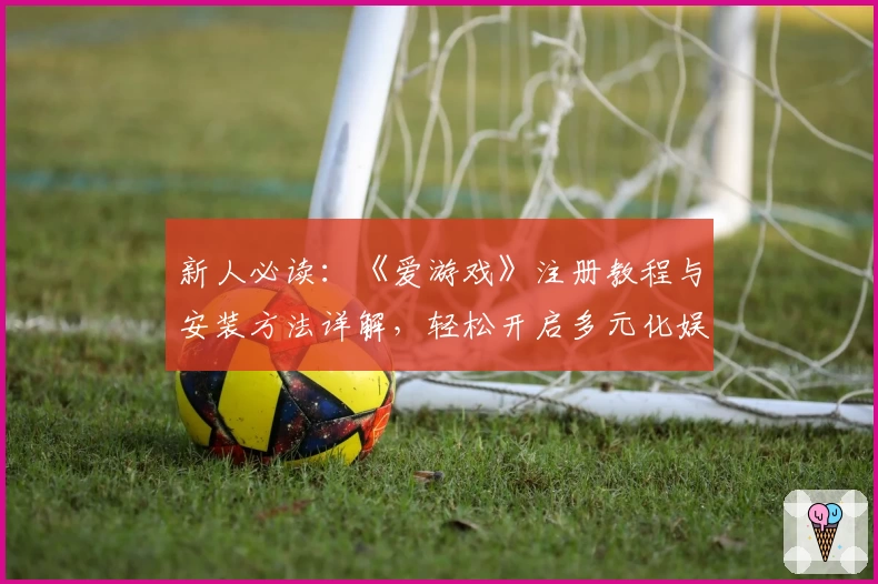 新人必读：《爱游戏》注册教程与安装方法详解，轻松开启多元化娱乐新体验