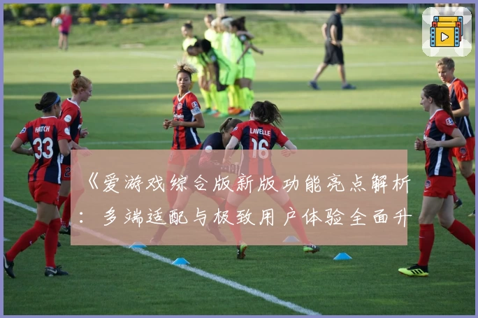 《爱游戏综合版新版功能亮点解析：多端适配与极致用户体验全面升级》