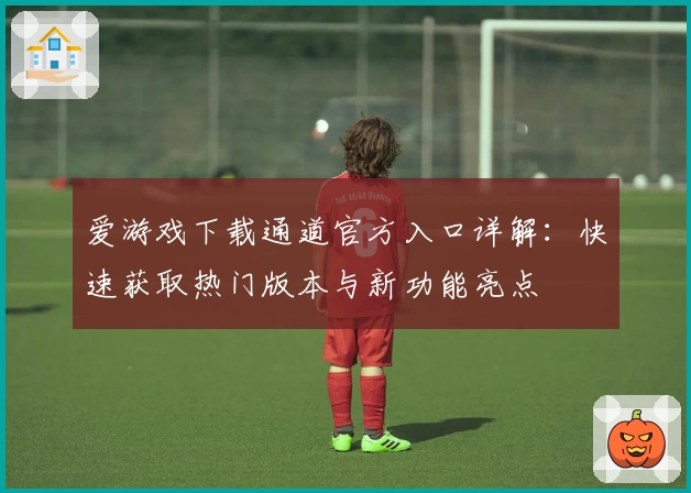 爱游戏下载通道官方入口详解：快速获取热门版本与新功能亮点
