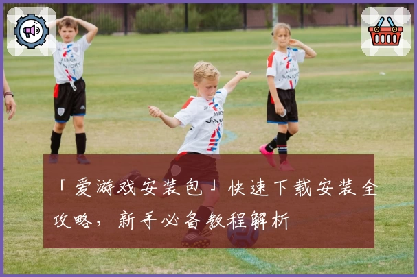 「爱游戏安装包」快速下载安装全攻略，新手必备教程解析