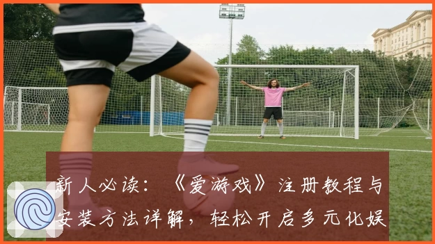 新人必读：《爱游戏》注册教程与安装方法详解，轻松开启多元化娱乐新体验