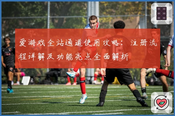 爱游戏全站通道使用攻略：注册流程详解及功能亮点全面解析