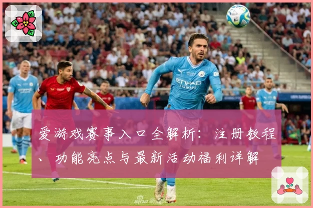 爱游戏赛事入口全解析：注册教程、功能亮点与最新活动福利详解