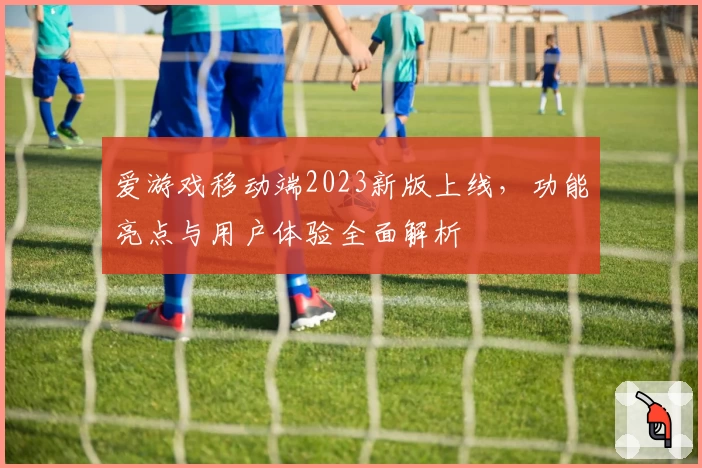 爱游戏移动端2023新版上线,功能亮点与用户体验全面解析
