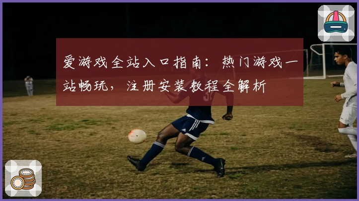 爱游戏全站入口指南：热门游戏一站畅玩，注册安装教程全解析