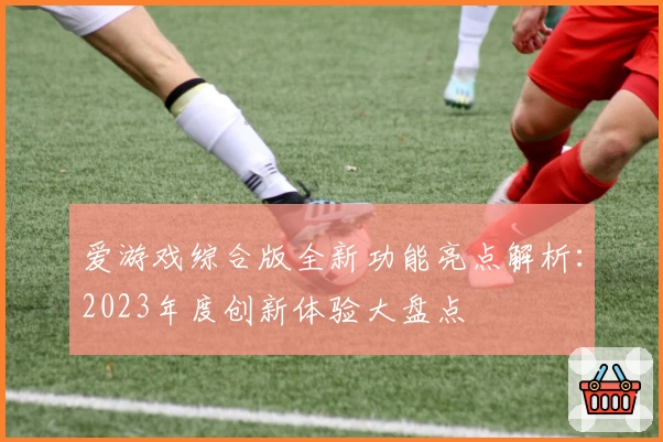 爱游戏综合版全新功能亮点解析：2023年度创新体验大盘点